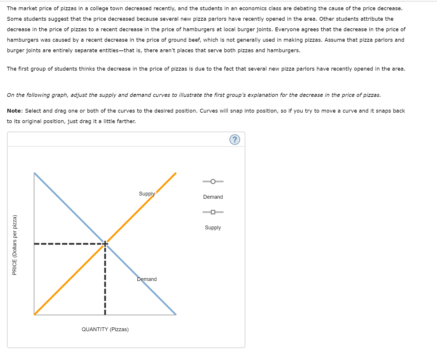The market price of pizzas in a college town decreased recently, and the students in an economics class are debating the cause of the price decrease.
Some students suggest that the price decreased because several new pizza parlors have recently opened in the area. Other students attribute the
decrease in the price of pizzas to a recent decrease in the price of hamburgers at local burger joints. Everyone agrees that the decrease in the price of
hamburgers was caused by a recent decrease in the price of ground beef, which is not generally used in making pizzas. Assume that pizza parlors and
burger joints are entirely separate entities-that is, there aren't places that serve both pizzas and hamburgers.
The first group of students thinks the decrease in the price of pizzas is due to the fact that several new pizza parlors have recently opened in the area.
On the following graph, adjust the supply and demand curves to illustrate the first group's explanation for the decrease in the price of pizzas.
Note: Select and drag one or both of the curves to the desired position. Curves will snap into position, so if you try to move a curve and it snaps back
to its original position, just drag it a little farther.
Supply
Demand
Supply
Demand
QUANTITY (Pizzas)
PRICE (Dollars per pizza)
