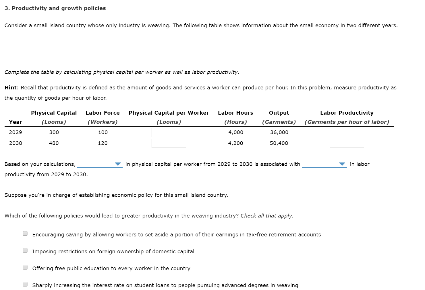 3. Productivity and growth policies
Consider a small island country whose only industry is weaving. The following table shows information about the small economy in two different years.
Complete the table by calculating physical capital per worker as well as labor productivity.
Hint: Recall that productivity is defined as the amount of goods and services a worker can produce per hour. In this problem, measure productivity as
the quantity of goods per hour of labor.
Labor Productivity
Physical Capital
Labor Force
Physical Capital per Worker
Labor Hours
Output
(Looms)
(Garments per hour of labor)
(Workers)
(Looms)
(Hours)
(Garments)
Year
2029
300
100
4,000
36,000
120
50,400
2030
480
4,200
in physical capital per worker from 2029 to 2030 is associated with
in labor
Based on your calculations,
productivity from 2029 to 2030.
Suppose you're in charge of establishing economic policy for this small island country.
Which of the following policies would lead to greater productivity in the weaving industry? Check all that apply.
O Encouraging saving by allowing workers to set aside a portion of their earnings in tax-free retirement accounts
O Imposing restrictions on foreign ownership of domestic capital
O Offering free public education to every worker in the country
O Sharply increasing the interest rate on student loans to people pursuing advanced degrees in weaving
