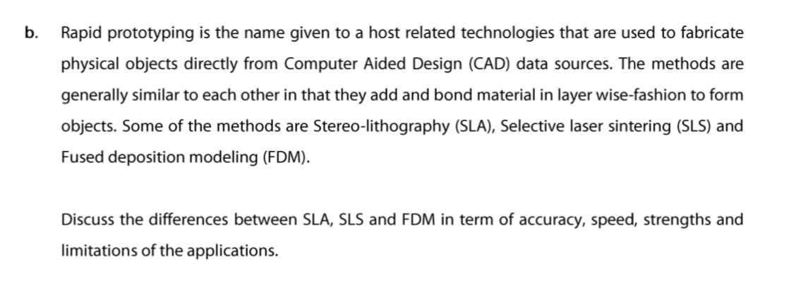 b.
Rapid prototyping is the name given to a host related technologies that are used to fabricate
physical objects directly from Computer Aided Design (CAD) data sources. The methods are
generally similar to each other in that they add and bond material in layer wise-fashion to form
objects. Some of the methods are Stereo-lithography (SLA), Selective laser sintering (SLS) and
Fused deposition modeling (FDM).
Discuss the differences between SLA, SLS and FDM in term of accuracy, speed, strengths and
limitations of the applications.
