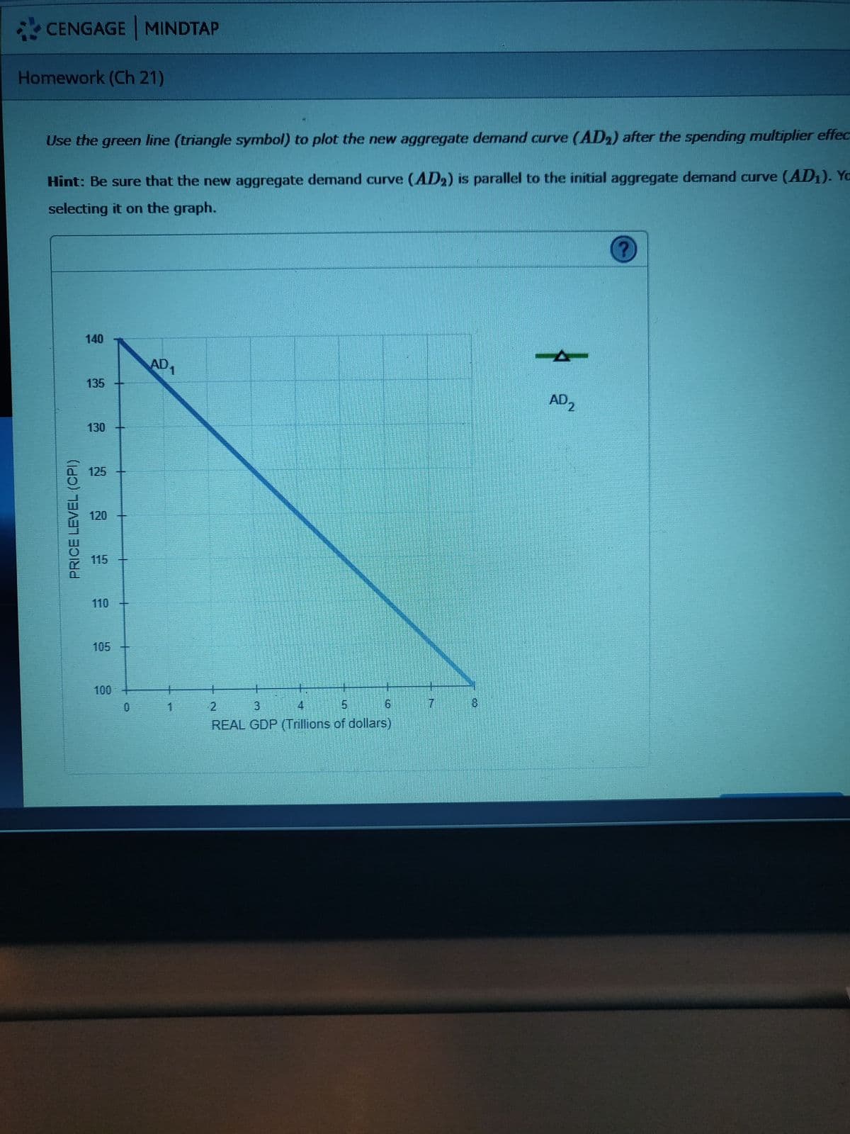 CENGAGE MINDTAP
Homework (Ch 21)
Use the green line (triangle symbol) to plot the new aggregate demand curve (AD,) after the spending multiplier effec
Hint: Be sure that the new aggregate demand curve (AD2) is parallel to the initial aggregate demand curve (AD1). Yo
selecting it on the graph.
140
AD1
135
AD,
2.
130
0 125
120
115
110
105
100
0.
2.
3.
7.
8.
REAL GDP (Trillions of dollars)
PRICE LEVEL(CPI)
