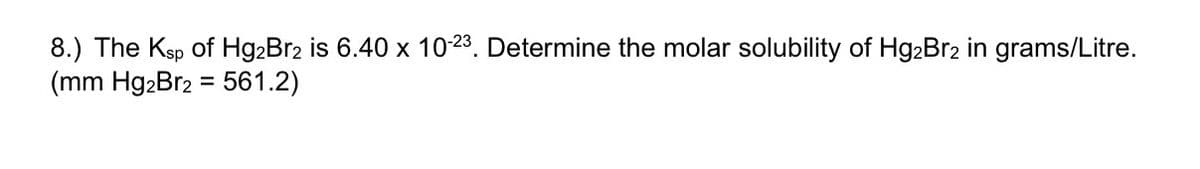8.) The Ksp of Hg2Br2 is 6.40 x 10-23. Determine the molar solubility of Hg2Br2 in grams/Litre.
(mm Hg2Br2 = 561.2)
