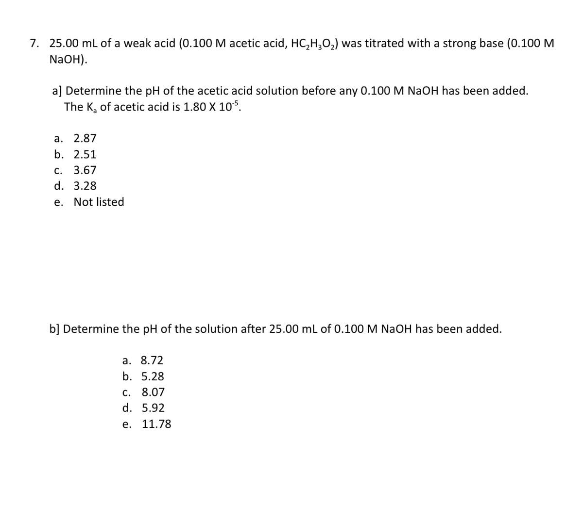 7. 25.00 mL of a weak acid (0.100 M acetic acid, HC,H,02) was titrated with a strong base (0.100 M
NaOH).
a] Determine the pH of the acetic acid solution before any 0.100 M NaOH has been added.
The K, of acetic acid is 1.80 X 105.
а. 2.87
b. 2.51
C. 3.67
d. 3.28
e. Not listed
b] Determine the pH of the solution after 25.00 ml of 0.100 M NaOH has been added.
а. 8.72
b. 5.28
c. 8.07
d. 5.92
е. 11.78
