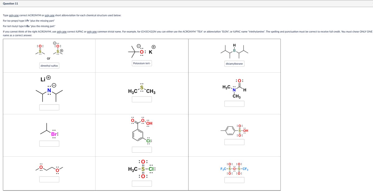 Question 11
Type only one correct ACRONYM or only one short abbreviation for each chemical structure used below:
For iso-propyl type i-Pr "plus the missing part"
For tert-butyl type t-Bu "plus the missing part"
If you cannot think of the right ACRONYM, use only one correct IUPAC or only one common trivial name. For example, for (CH3CH2)3N you can either use the ACRONYM "TEA" or abbreviation "Et3N", or IUPAC name "triethylamine". The spelling and punctuation must be correct to receive full credit. You must chose ONLY ONE
name as a correct answer.
or
dimethylsulfox
Li
Br:
O.. +
-O: K
Potassium tert-
disiamylborane
:0:
H3C-S-CH3
H3C-N
1
CH₂
H
:0:
S-OH
:0:
Any
:0:
H3C-S-CI:
:0:
:0: :0:
F₂C-S-O-S-CF3
:8:":ő: