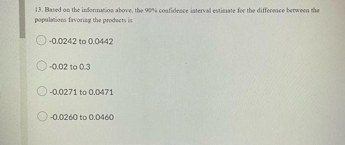 13. Based on the information above, the 90% confidence interval estimate for the difference between the
populations favoring the products is
-0.0242 to 0.0442
-0.02 to 0.3
-0.0271 to 0.0471
-0.0260 to 0.0460