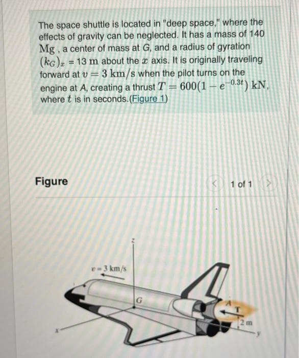 The space shuttle is located in "deep space," where the
effects of gravity can be neglected. It has a mass of 140
Mg, a center of mass at G, and a radius of gyration
(KG) = 13 m about the x axis. It is originally traveling
forward at v= 3 km/s when the pilot turns on the
engine at A, creating a thrust T = 600(1-e-0.3t) kN,
where t is in seconds. (Figure 1)
Figure
v=3 km/s
G
1 of 1
2m