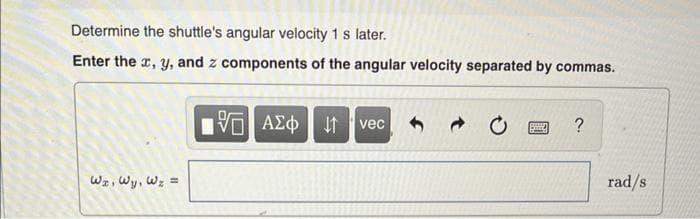 Determine the shuttle's angular velocity 1 s later.
Enter the x, y, and z components of the angular velocity separated by commas.
WI, Wy, W₂ =
[5] ΑΣΦ
V
↓↑ vec
Bend
?
rad/s