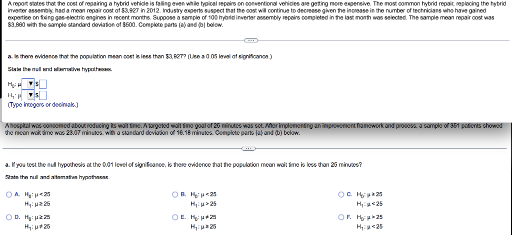 A report states that the cost of repairing a hybrid vehicle is falling even while typical repairs on conventional vehicles are getting more expensive. The most common hybrid repair, replacing the hybrid
inverter assembly, had a mean repair cost of $3,927 in 2012. Industry experts suspect that the cost will continue to decrease given the increase in the number of technicians who have gained
expertise on fixing gas-electric engines in recent months. Suppose a sample of 100 hybrid inverter assembly repairs completed in the last month was selected. The sample mean repair cost was
$3,860 with the sample standard deviation of $500. Complete parts (a) and (b) below.
a. Is there evidence that the population mean cost is less than $3,927? (Use a 0.05 level f significance.)
State the null and alternative hypotheses.
Ho: HS
H₁: H
▼S
(Type integers or decimals.)
A hospital was concerned about reducing its wait time. A targeted wait time goal of 25 minutes was set. After implementing an improvement framework and process, a sample of 351 patients showed
the mean wait time was 23.07 minutes, with a standard deviation of 16.18 minutes. Complete parts (a) and (b) below.
a. If you test the null hypothesis at the 0.01 level of significance, is there evidence that the population mean wait time is less than 25 minutes?
State the null and alternative hypotheses.
O A. Ho: <25
H₁:μ225
O D. Ho:μ ≥25
H₁: μ#25
OB. Ho: <25
H₁:μ>25
O E. Ho: μ*25
H₁:μ ≥25
OC. Ho: μ225
H₁:μ<25
OF. Ho: μ>25
H₁: μ<25