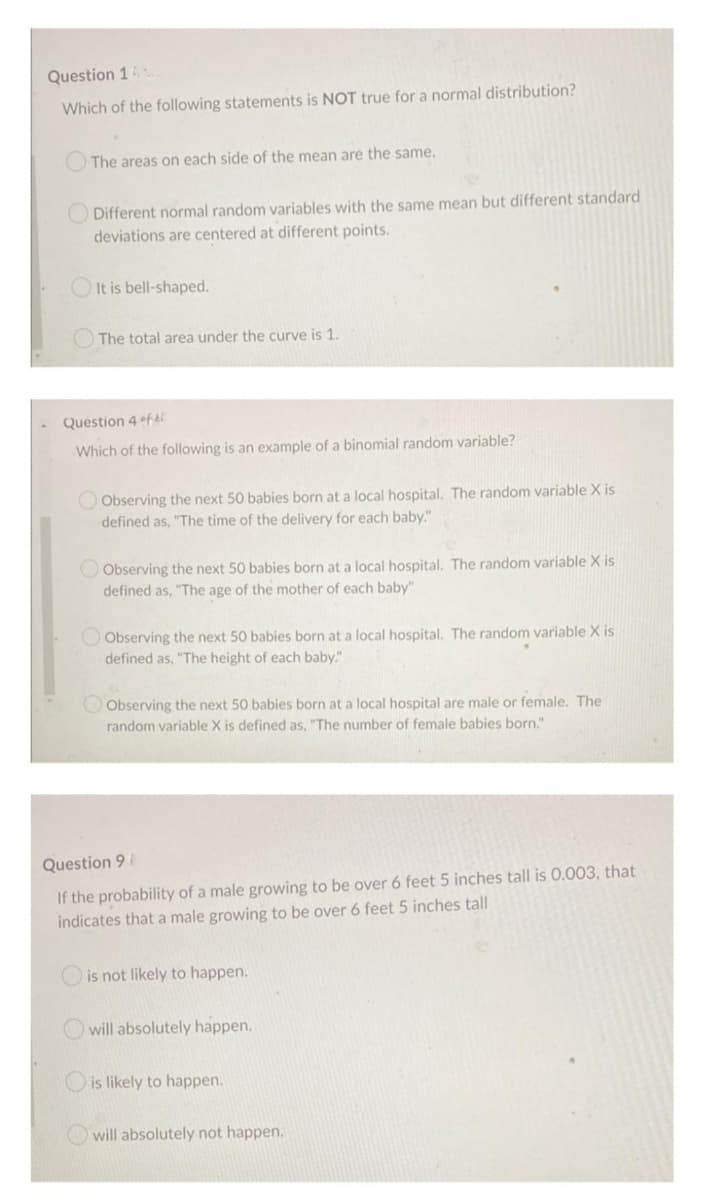 Question 16
Which of the following statements is NOT true for a normal distribution?
The areas on each side of the mean are the same.
Different normal random variables with the same mean but different standard
deviations are centered at different points.
It is bell-shaped.
The total area under the curve is 1.
Question 4 fti
Which of the following is an example of a binomial random variable?
Observing the next 50 babies born at a local hospital. The random variable X is
defined as, "The time of the delivery for each baby."
Observing the next 50 babies born at a local hospital. The random variable X is
defined as, "The age of the mother of each baby"
Observing the next 50 babies born at a local hospital. The random variable X is
defined as, "The height of each baby."
Observing the next 50 babies born at a local hospital are male or female. The
random variable X is defined as, "The number of female babies born."
Question 9
If the probability of a male growing to be over 6 feet 5 inches tall is 0.003, that
indicates that a male growing to be over 6 feet 5 inches tall
is not likely to happen.
will absolutely happen.
is likely to happen.
will absolutely not happen..