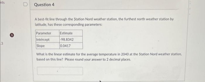 nts
3
D Question 4
A best-fit line through the Station Nord weather station, the furthest north weather station by
latitude, has these corresponding parameters:
Parameter
Intercept
Slope
Estimate
-98.8342
0.0417
What is the linear estimate for the average temperature in 2040 at the Station Nord weather station,
based on this line? Please round your answer to 2 decimal places.