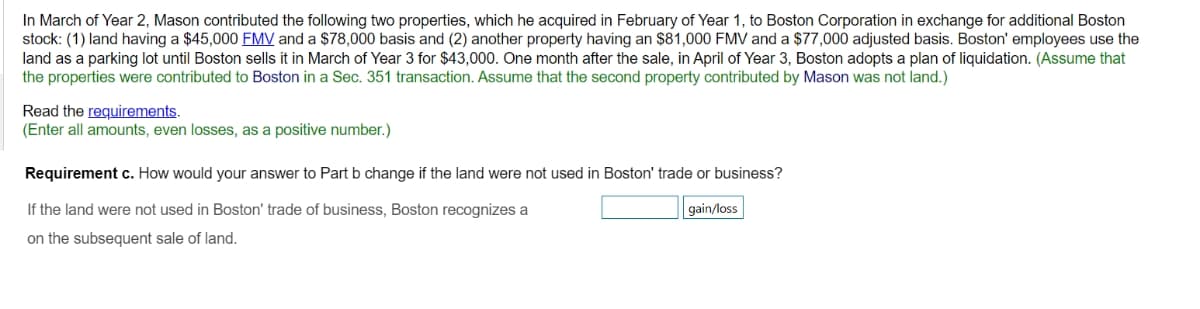 In March of Year 2, Mason contributed the following two properties, which he acquired in February of Year 1, to Boston Corporation in exchange for additional Boston
stock: (1) land having a $45,000 FMV and a $78,000 basis and (2) another property having an $81,000 FMV and a $77,000 adjusted basis. Boston' employees use the
land as a parking lot until Boston sells it in March of Year 3 for $43,000. One month after the sale, in April of Year 3, Boston adopts a plan of liquidation. (Assume that
the properties were contributed to Boston in a Sec. 351 transaction. Assume that the second property contributed by Mason was not land.)
Read the requirements.
(Enter all amounts, even losses, as a positive number.)
Requirement c. How would your answer to Part b change if the land were not used in Boston' trade or business?
gain/loss
If the land were not used in Boston' trade of business, Boston recognizes a
on the subsequent sale of land.