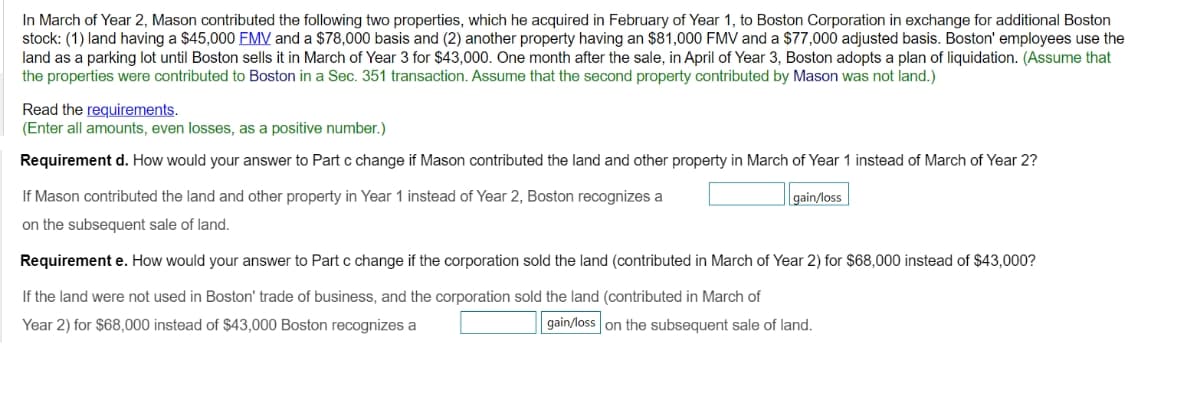 In March of Year 2, Mason contributed the following two properties, which he acquired in February of Year 1, to Boston Corporation in exchange for additional Boston
stock: (1) land having a $45,000 FMV and a $78,000 basis and (2) another property having an $81,000 FMV and a $77,000 adjusted basis. Boston' employees use the
land as a parking lot until Boston sells it in March of Year 3 for $43,000. One month after the sale, in April of Year 3, Boston adopts a plan of liquidation. (Assume that
the properties were contributed to Boston in a Sec. 351 transaction. Assume that the second property contributed by Mason was not land.)
Read the requirements.
(Enter all amounts, even losses, as a positive number.)
Requirement d. How would your answer to Part c change if Mason contributed the land and other property in March of Year 1 instead of March of Year 2?
If Mason contributed the land and other property in Year 1 instead of Year 2, Boston recognizes a
on the subsequent sale of land.
Requirement e. How would your answer to Part c change if the corporation sold the land (contributed in March of Year 2) for $68,000 instead of $43,000?
If the land were not used in Boston' trade of business, and the corporation sold the land (contributed in March of
Year 2) for $68,000 instead of $43,000 Boston recognizes a
gain/loss on the subsequent sale of land.
gain/loss