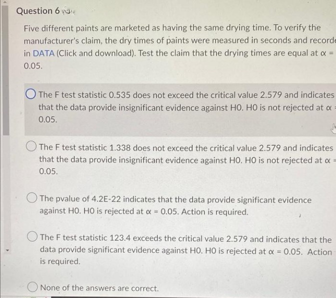 Question 6
Five different paints are marketed as having the same drying time. To verify the
manufacturer's claim, the dry times of paints were measured in seconds and recorde
in DATA (Click and download). Test the claim that the drying times are equal at x =
0.05.
The F test statistic 0.535 does not exceed the critical value 2.579 and indicates
that the data provide insignificant evidence against HO. HO is not rejected at a
0.05.
The F test statistic 1.338 does not exceed the critical value 2.579 and indicates
that the data provide insignificant evidence against HO. HO is not rejected at x =
0.05.
The pvalue of 4.2E-22 indicates that the data provide significant evidence
against HO. HO is rejected at x = 0.05. Action is required.
The F test statistic 123.4 exceeds the critical value 2.579 and indicates that the
data provide significant evidence against HO. HO is rejected at x = 0.05. Action
is required.
None of the answers are correct.