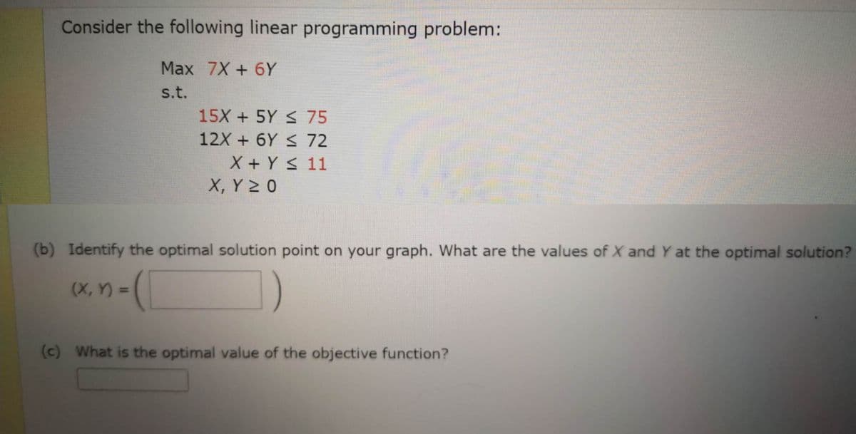 Consider the following linear programming problem:
Max 7X+6Y
s.t.
(X, Y) =
15X + 5Y ≤ 75
12X + 6Y ≤ 72
X + Y ≤ 11
X, Y ≥ O
(b) Identify the optimal solution point on your graph. What are the values of X and Y at the optimal solution?
=(1
(c) What is the optimal value of the objective function?