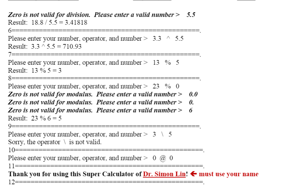 Zero is not valid for division. Please enter a valid number >
5.5
Result: 18.8 / 5.5 = 3.41818
6==
Please enter your number, operator, and number > 3.3 ^ 5.5
Result: 3.3 ^ 5.5 = 710.93
Please enter your number, operator, and number> 13 % 5
Result: 13 % 5 = 3
8===
Please enter your number, operator, and number > 23 % 0
Zero is not valid for modulus. Please enter a valid number >
Zero is not valid for modulus. Please enter a valid number >
Zero is not valid for modulus. Please enter a valid number>
Result: 23 % 6 = 5
0.0
0.
6
9=
Please enter your number, operator, and number > 3 \ 5
Sorry, the operator \ is not valid.
10==
Please enter your number, operator, and number> 0 @ 0
11=
Thank you for using this Super Calculator of Dr. Simon Lin! E must use your name
12=====
