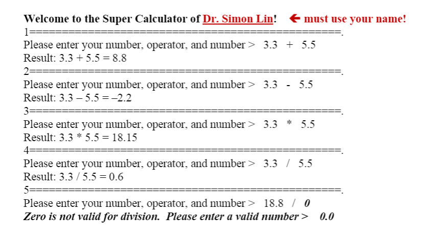 Welcome to the Super Calculator of Dr. Simon Lin!
€ must use your name!
1=
Please enter your number, operator, and number > 3.3 + 5.5
Result: 3.3 + 5.5 = 8.8
2==
Please enter your number, operator, and number > 3.3 - 5.5
Result: 3.3 – 5.5 =-2.2
3=
Please enter your number, operator, and number > 3.3 * 5.5
Result: 3.3 * 5.5 = 18.15
4=
==D
Please enter your number, operator, and number > 3.3 / 5.5
Result: 3.3 / 5.5 = 0.6
5===
Please enter your number, operator, and number > 18.8 / 0
Zero is not valid for division. Please enter a valid number>
0.0
