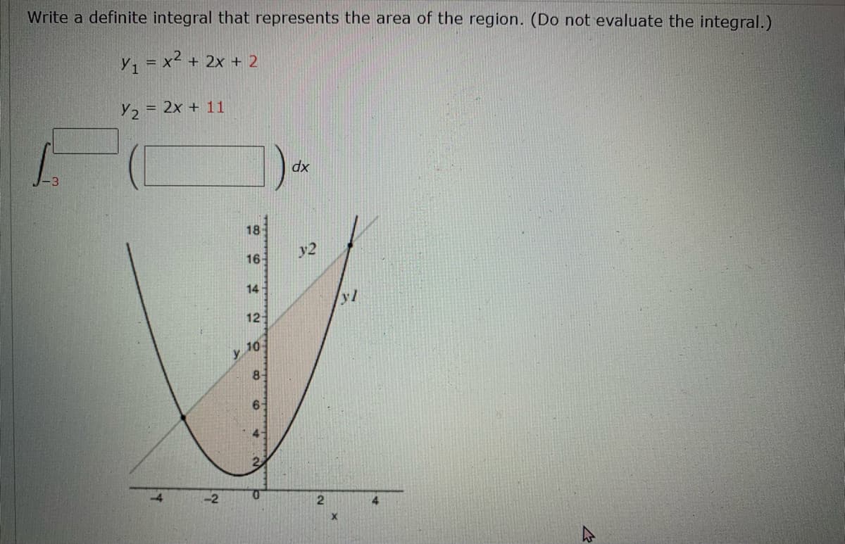 Write a definite integral that represents the area of the region. (Do not evaluate the integral.)
Y, = x² + 2x + 2
Y2 = 2x + 11
dx
18
y2
16
14
yl
12
10
y
8-
2.
4.
