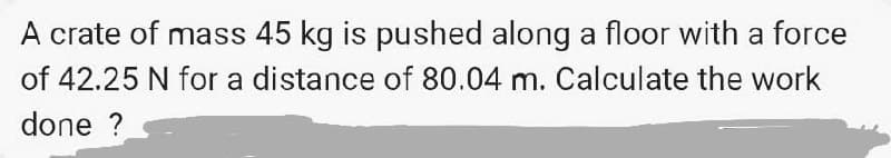 A crate of mass 45 kg is pushed along a floor with a force
of 42.25 N for a distance of 80.04 m. Calculate the work
done ?