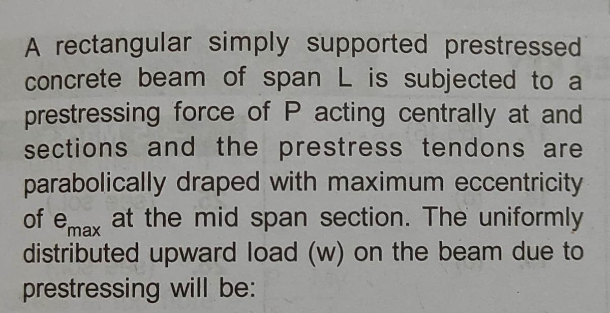 A rectangular simply supported prestressed
concrete beam of span L is subjected to a
prestressing force of P acting centrally at and
sections and the prestress tendons are
parabolically draped with maximum eccentricity
of emay at the mid span section. The uniformly
distributed upward load (w) on the beam due to
max
prestressing will be:
