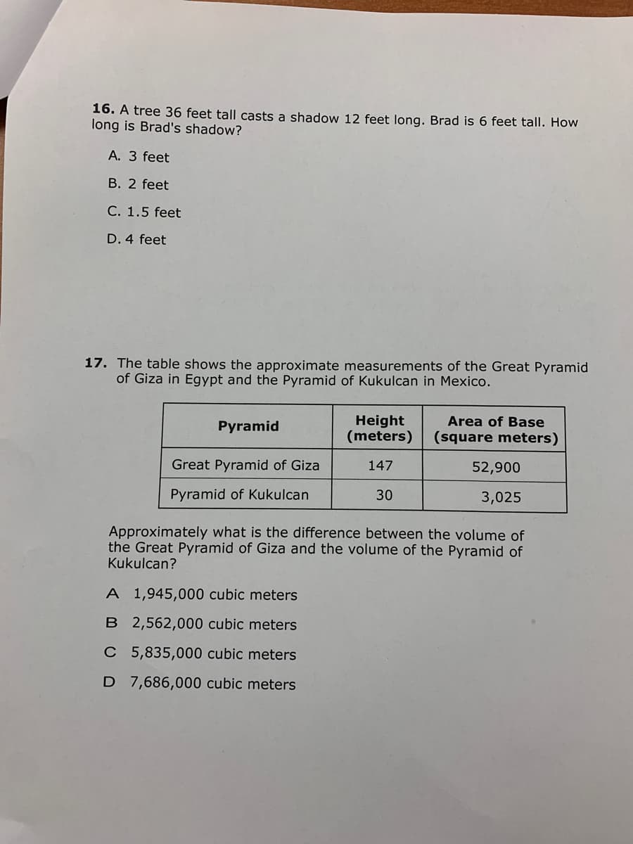 16. A tree 36 feet tall casts a shadow 12 feet long. Brad is 6 feet tall. How
long is Brad's shadow?
A. 3 feet
B. 2 feet
C. 1.5 feet
D. 4 feet
17. The table shows the approximate measurements of the Great Pyramid
of Giza in Egypt and the Pyramid of Kukulcan in Mexico.
Height
(meters)
Area of Base
Pyramid
(square meters)
Great Pyramid of Giza
147
52,900
Pyramid of Kukulcan
30
3,025
Approximately what is the difference between the volume of
the Great Pyramid of Giza and the volume of the Pyramid of
Kukulcan?
A 1,945,000 cubic meters
B 2,562,000 cubic meters
C 5,835,000 cubic meters
D 7,686,000 cubic meters
