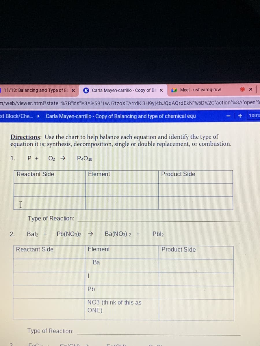 11/13: Balancing and Type of Ec x
K Carla Mayen-carrillo - Copy of Ba x
A Meet - usf-eamq-ruw
n/web/viewer.html?state=%7B"ids"%3A%5B"1wJ7tzoXTArrdK13H9yj-tbJQqAQrdEkN"%5D%2C"action"%3A"open"%
st Block/Che.
Carla Mayen-carrillo - Copy of Balancing and type of chemical equ
+
100 %
Directions: Use the chart to help balance each equation and identify the type of
equation it is; synthesis, decomposition, single or double replacement, or combustion.
1.
P +
O2 →
P4O10
Reactant Side
Element
Product Side
Type of Reaction:
2.
Bal2 +
Pb(NO3)2 >
Ba(NO3) 2 +
Pbl2
Reactant Side
Element
Product Side
Ba
Pb
NO3 (think of this as
ONE)
Type of Reaction:
CalOu
