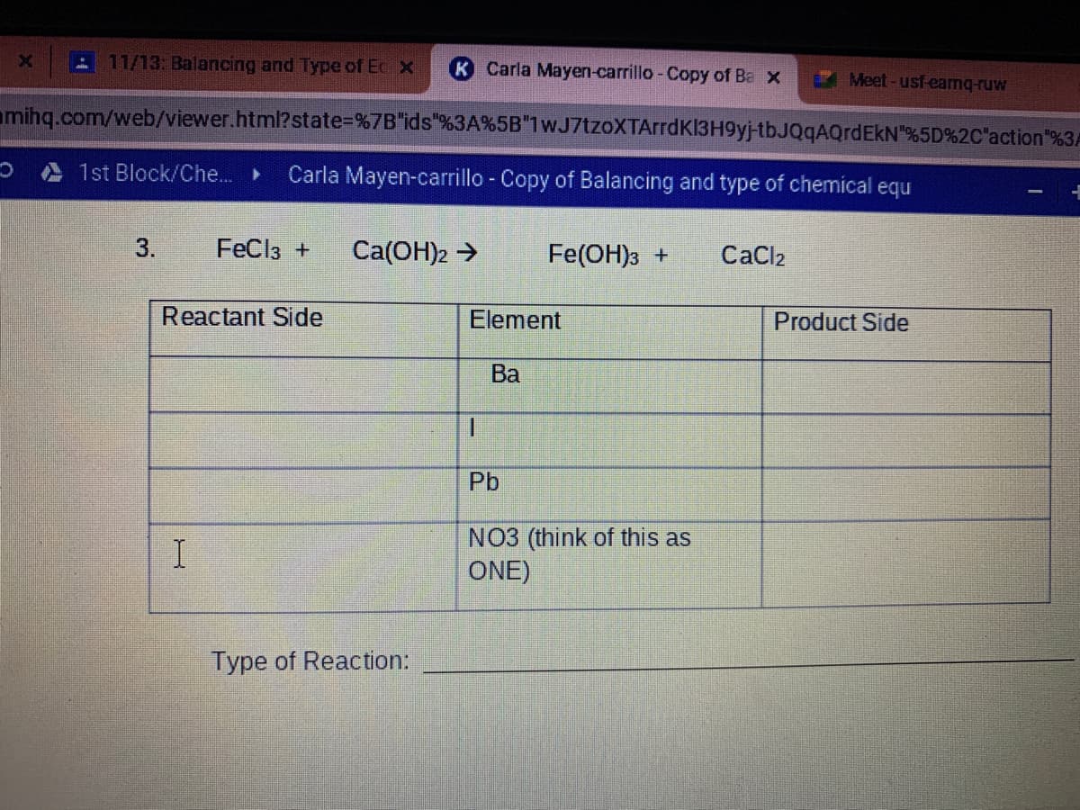 A11/13: Balancing and Type of Ec X
K Carla Mayen-carrillo-Copy of Ba X
Meet-usf-eamq-ruw
amihq.com/web/viewer.html?state%=D%7B"ids"%3A%5B"1wJ7tzoXTArrdK13H9yj-tbJQqAQrdEkN"%5D%2C'action"%3A
A 1st Block/Che..
Carla Mayen-carrillo - Copy of Balancing and type of chemical equ
3.
FeCl3 +
Ca(OH)2 >
Fe(OH)3 +
CaCl2
Reactant Side
Element
Product Side
Ba
1.
Pb
NO3 (think of this as
ONE)
Type of Reaction:
