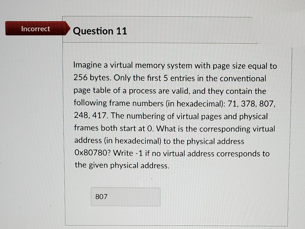 Incorrect
Question 11
Imagine a virtual memory system with page size equal to
256 bytes. Only the first 5 entries in the conventional
page table of a process are valid, and they contain the
following frame numbers (in hexadecimal): 71, 378, 807,
248, 417. The numbering of virtual pages and physical
frames both start at 0. What is the corresponding virtual
address (in hexadecimal) to the physical address
Ox80780? Write -1 if no virtual address corresponds to
the given physical address.
807
