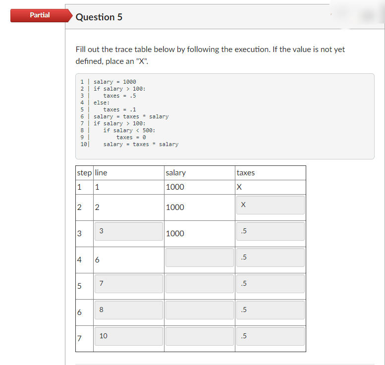 Partial
Question 5
Fill out the trace table below by following the execution. If the value is not yet
defined, place an "X".
1 | salary
2 | if salary > 100:
3|
= 1000
taxes = .5
4 else:
5 |
6 | salary = taxes * salary
7 | if salary > 100:
8 |
9
10|
taxes = .1
if salary < 500:
taxes = 0
salary = taxes * salary
step line
1
salary
taxes
1
1000
2
2
|1000
3
.5
3
1000
.5
4
6
7
.5
8
.5
6
10
.5
7
