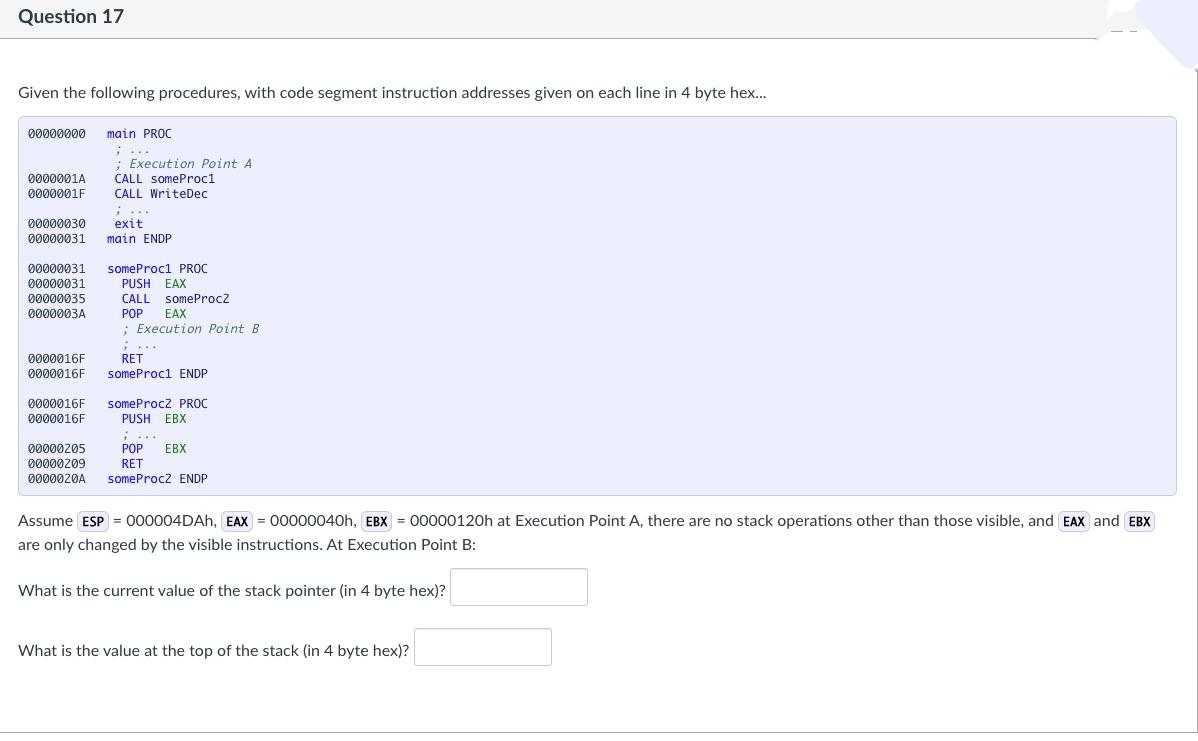 Question 17
Given the following procedures, with code segment instruction addresses given on each line in 4 byte hex.
00000000 main PROC
:...
: Execution Point A
CALL someProc1
0000001A
0000001F
CALL WriteDec
...
00000030
exit
main ENDP
00000031
00000031
someProcl PROC
00000031
PUSH EAX
00000035
CALL someProc2
0000003A
РOP
EAX
: Execution Point B
RET
0000016F
0000016F
someProc1 ENDP
0000016F
someProcz PROC
০000016F
PUSH EBX
i...
০0000205
POP
EBX
00000209
0000020A
RET
someProc2 ENDP
Assume ESP = 000004DAH, EAX = 00000040h, EBX = 00000120h at Execution Point A, there are no stack operations other than those visible, and EAX and EBX
are only changed by the visible instructions. At Execution Point B:
What is the current value of the stack pointer (in 4 byte hex)?
What is the value at the top of the stack (in 4 byte hex)?
