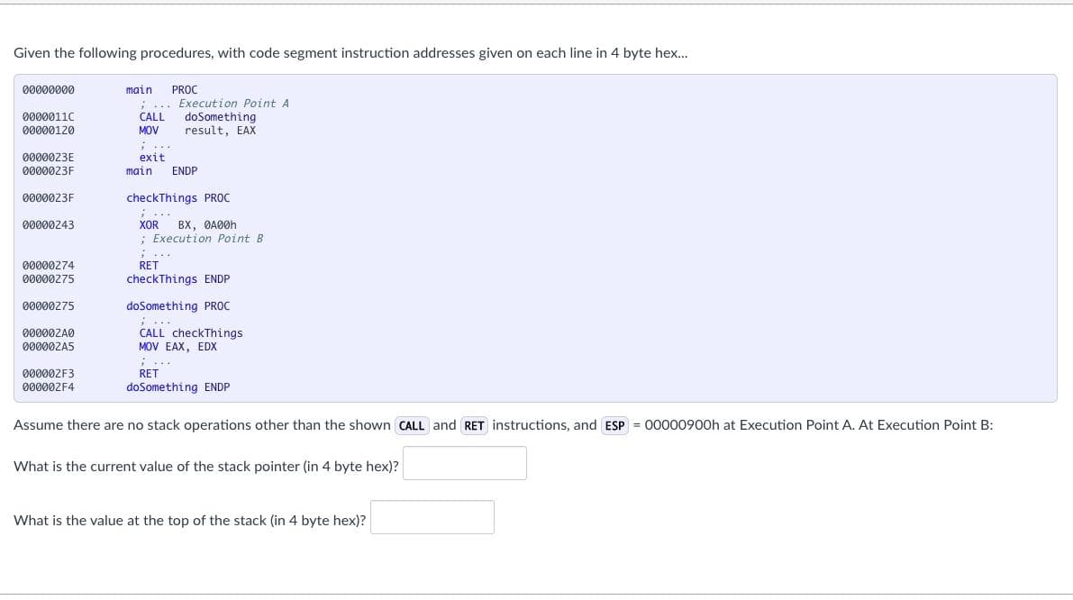 Given the following procedures, with code segment instruction addresses given on each line in 4 byte hex..
00000000
main PROC
.... Execution Point A
doSomething
result, EAX
0000011C
CALL
00000120
MOV
0000023E
0000023F
; ...
exit
main
ENDP
0000023F
checkThings PROC
BX, ØA00H
; Execution Point B
00000243
XOR
00000274
RET
00000275
checkThings ENDP
00000275
doSomething PROC
000002A0
CALL checkThings
00000ZA5
MOV EAX, EDX
...
000002F3
RET
০00002F4
doSomething ENDP
Assume there are no stack operations other than the shown CALL and RET instructions, and ESP = 00000900h at Execution Point A. At Execution Point B:
What is the current value of the stack pointer (in 4 byte hex)?
What is the value at the top of the stack (in 4 byte hex)?
