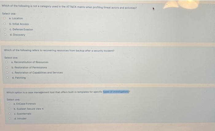 Which of the following is not a category used in the ATT&CK matrix when profiling threat actors and activities?
Select one:
a. Location
b. Initial Access
C. Defense Evasion
d. Discovery
Which of the following refers to recovering resources from backup after a security incident?
Select one.
a. Reconstitution of Resources:
b. Restoration of Permissions
c. Restoration of Capabilities and Services
O d. Patching
Which option is a case management tool that offers built-in templates for specific types of investigations?
Select one:
a. EnCase Forensic
b. Susteen Secure view 4
c. Sysinternals
d. Intruder
