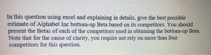 In this question using excel and explaining in details, give the best possible
estimate of Alphabet Inc bottom-up Beta based on its competitors. You should
present the Betas of each of the competitors used in obtaining the bottom-up Beta.
Note that for the cause of clarity, you require not rely on more than four
competitors for this question.
