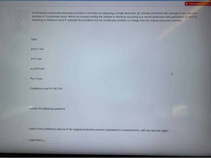 WEBCAM RECORDING
Amechanical components production process is controlled by measuring a length dimension X normaly distributed with average jl and standard
deviation a. A systematic factor affects the process leading the variable to distribute according to a normal distribution with parameters /l1 and 71.
Assuming a confidence level P, estimate the probability that the modification exhibits no change from the original production process,
Data:
l=217 mm
aa11 mm
41-278 mm
O1=13 mm
Confidence level Ps 90.73%
Answer the following questions:
Limits of the confidence interval of the original production process (expressed in numerical form, with two decimal digits):
Lower limit LL:
