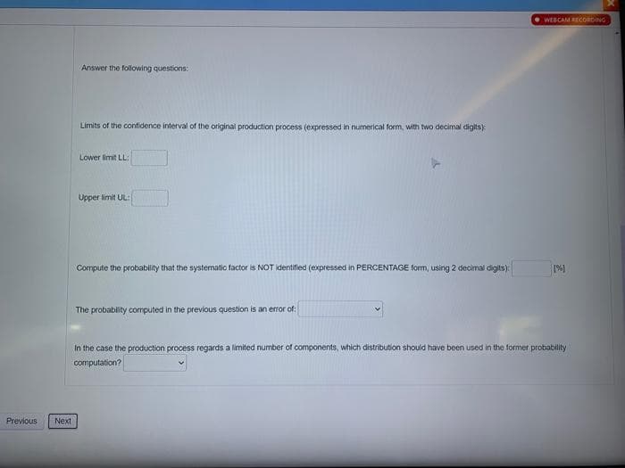 WEBCAM RECORDING
Answer the following questions:
Limits of the confidence interval of the original production process (expressed in numerical form, with two decimal digits)
Lower limit LL:
Upper limit UL:
Compute the probability that the systematic factor is NOT identified (expressed in PERCENTAGE form, using 2 decimal digits)
The probability computed in the previous question is an error of:
In the case the production process regards a limited number of components, which distribution should have been used in the former probability
computation?
Previous
Next
