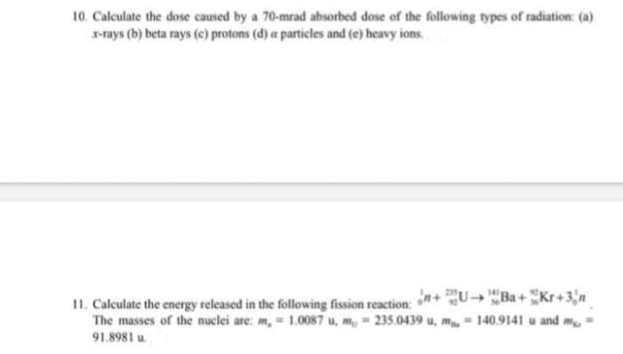 10. Caleulate the dose caused by a 70-mrad absorbed dose of the following types of radiation: (a)
x-rays (b) beta rays (c) protons (d) a particles and (e) heavy ions.
¿n+ U→ '"Ba+ Kr+3'n
11. Calculate the energy released in the following fission reaction:
The masses of the nuclei are: m, = 1.0087 u, m, = 235.0439 u, m, = 140.9141 u and m,
91.8981 u.
