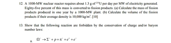 12. A 1000-MW nuclear reactor requires about 1.3 g of 3³U per day per MW of electricity generated.
Eighty-five percent of this mass is converted to fission products. (a) Calculate the mass of fission
products produced in one year by a 1000-MW plant. (b) Calculate the volume of the fission
products if their average density is 10,000 kg/m². [10]
13. Show that the following reaction are forbidden by the conservation of charge and/or baryon
number laws:
N →E +p+n¯ +e* +e¯
a.
