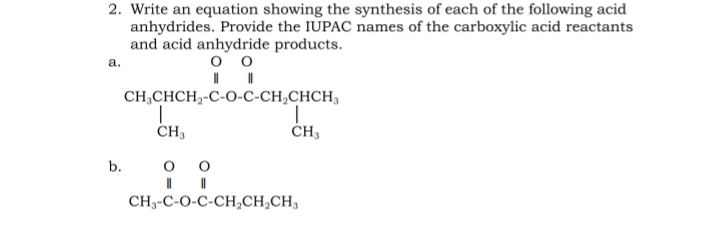 2. Write an equation showing the synthesis of each of the following acid
anhydrides. Provide the IUPAC names of the carboxylic acid reactants
and acid anhydride products.
a.
оо
CH,CHCH,-C-O-C-CH,CHCH,
CH3
b.
CH3-C-O-C-CH,CH,CH3
