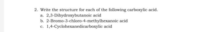 2. Write the structure for each of the following carboxylic acid.
a. 2,3-Dihydroxybutanoic acid
b. 2-Bromo-3-chloro-4-methylhexanoic acid
c. 1,4-Cyclohexanedicarboxylic acid
