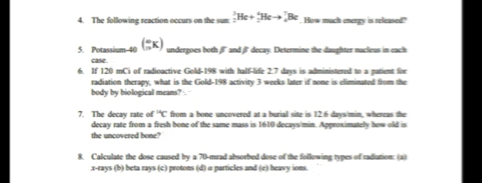 4. The following reaction occurs ont
He+ He→¿B< #mch megy iselease
5. Potassium-40
undergoes both and decay. Determine the dughter mucleus in cach
case.
6. If 120 mCi of radicactive Gold-198 with half-life 27 days is administered te a patient r
radiation therapy, what is the Gold-198 activity 3 weeks later if none is dliminated fiom the
body by biological means? -
7. The decay rate of “C from a bone uncovered at a burial site is 126 daysimin, wherease
decay rate from a fresh bone of the same mass is 1610 decaysimin. Appronimately how old i
the uncovered bone?
&. Calculate the dose caused by a 70-mrad absorbed dese of the following types of radiation ja
x-rays (b) beta rays (c) protons (d) a particles and (e) heavy ions.
