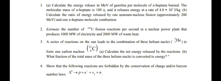 1. (a) Calculate the energy release in MeV of gasoline per molecule of n-heptane burned. The
molecular mass of n-heptane is 100 u, and it releases energy at a rate of 4.8 x 10' J/kg. (b)
Calculate the ratio of energy released by one uranium-nucleus fission (approximately 200
MeV) and one n-heptane molecule combustion.
2. Estimate the number of "U fission reactions per second in a nuclear power plant that
produces 1000 MW of electricity and 2000 MW of waste heat.
3. A series of reactions on the sun leads to the combination of three helium nuclei (* 2He) to
(:),
16 (a) Calculate the net energy released by the reactions. (b)
form one carbon nucleus
What fraction of the total mass of the three helium nuclei is converted to energy?*
4. Show that the following reactions are forbidden by the conservation of charge and/or baryon
A" →p+e +v, +n;
number laws:
