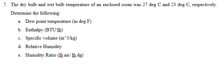 7. The dry bulb and wet bulb temperature of an enclosed room was 27 deg C and 23 deg C, respectively.
Determine the following:
a. Dew point temperature (in deg F)
b. Enthalpy (BTU/1b)
c. Specific volume (m^3/kg)
d. Relative Humidity
e. Humidity Ratio (lb air/ lb dg)