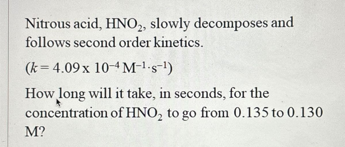 Nitrous acid, HNO2, slowly decomposes and
follows second order kinetics.
(k= 4.09 x 10-4M-¹·s¯¹)
How long will it take, in seconds, for the
concentration of HNO₂ to go from 0.135 to 0.130
M?