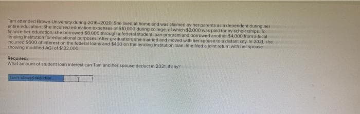 Tam attended Browns University during 2016-2020. She lived at home and was claimed by her parents as a dependent during her
entire education. She incurred education expenses of $10,000 during college, of which $2.000 was paid for by scholarships. To
finance her education, she borrowed $6,000 through a federal student loan program and borrowed another $4,000 from a local
lending institution for educational purposes. After graduation, she married and moved with her spouse to a distant city. In 2021, she
incurred $600 of interest on the federal loans and $400 on the lending institution loan. She filed a joint return with her spouse
showing modified AGI of $132.000
Required:
What amount of student loan interest can Tam and her spouse deduct in 2021, if any?
Tam's allowed deduction