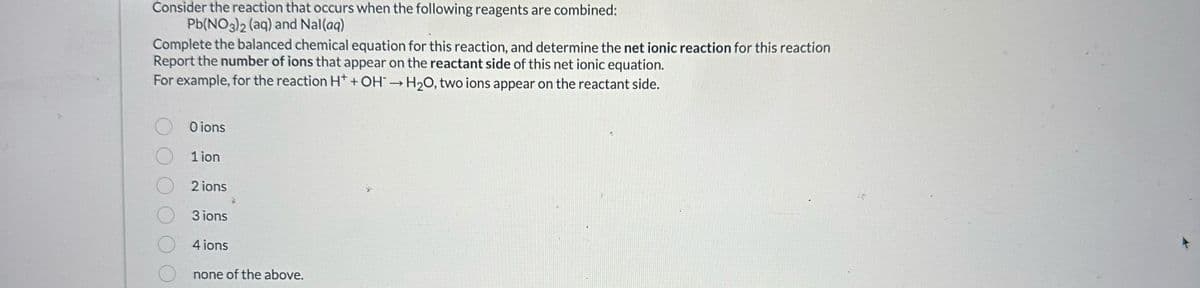 Consider the reaction that occurs when the following reagents are combined:
Pb(NO3)2 (aq) and Nal(aq)
Complete the balanced chemical equation for this reaction, and determine the net ionic reaction for this reaction
Report the number of ions that appear on the reactant side of this net ionic equation.
For example, for the reaction H* + OH→ H₂O, two ions appear on the reactant side.
Oions
1 ion
2 ions
3 ions
4 ions
none of the above.