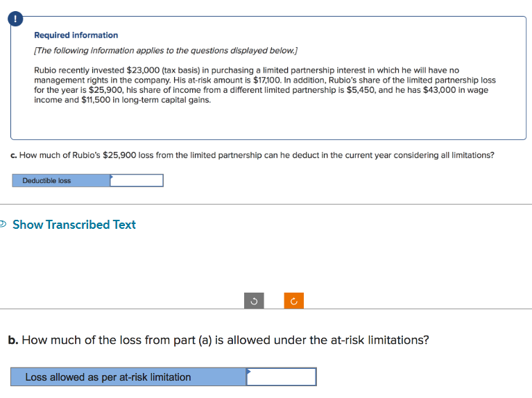 !
Required information
[The following information applies to the questions displayed below.]
Rubio recently invested $23,000 (tax basis) in purchasing a limited partnership interest in which he will have no
management rights in the company. His at-risk amount is $17,100. In addition, Rubio's share of the limited partnership loss
for the year is $25,900, his share of income from a different limited partnership is $5,450, and he has $43,000 in wage
income and $11,500 in long-term capital gains.
c. How much of Rubio's $25,900 loss from the limited partnership can he deduct in the current year considering all limitations?
Deductible loss
→ Show Transcribed Text
b. How much of the loss from part (a) is allowed under the at-risk limitations?
Loss allowed as per at-risk limitation