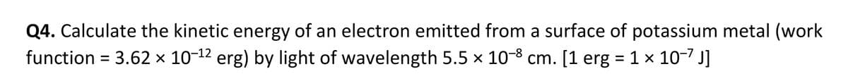 Q4. Calculate the kinetic energy of an electron emitted from a surface of potassium metal (work
function = 3.62 × 10-¹2 erg) by light of wavelength 5.5 × 10-8 cm. [1 erg = 1 × 10-7 J]