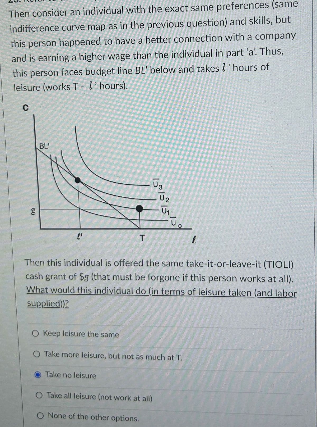 Then consider an individual with the exact same preferences (same
indifference curve map as in the previous question) and skills, but
this person happened to have a better connection with a company
and is earning a higher wage than the individual in part 'a'. Thus,
this person faces budget line BL' below and takes l'hours of
leisure (works T - l'hours).
C
50
BL
l'
O Keep leisure the same
T
Then this individual is offered the same take-it-or-leave-it (TIOLI)
cash grant of $g (that must be forgone if this person works at all).
What would this individual do (in terms of leisure taken (and labor
supplied))?
O Take no leisure
151515
O Take more leisure, but not as much at T.
ولا
O Take all leisure (not work at all)
O None of the other options.