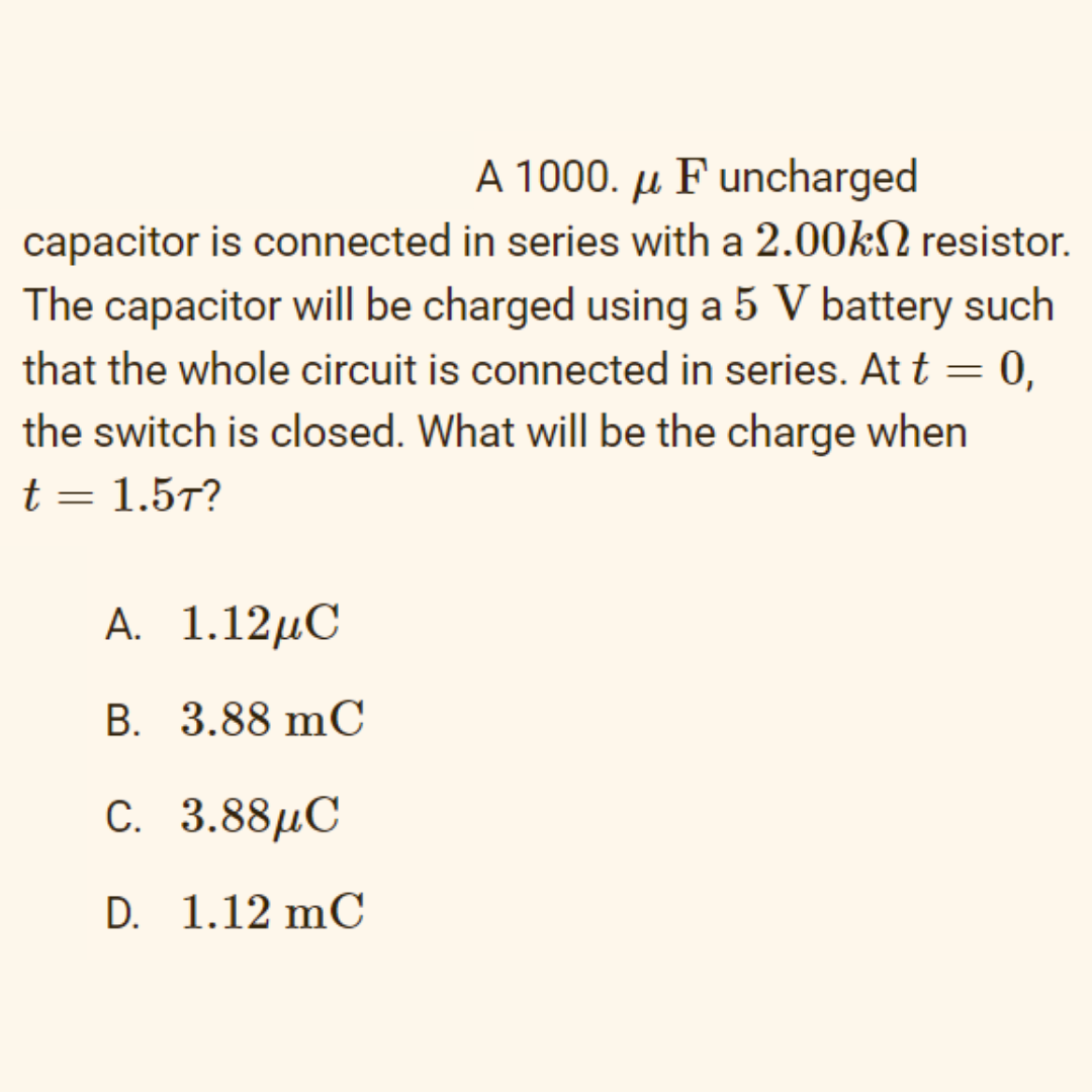 A 1000. µ F uncharged
capacitor is connected in series with a 2.00KN resistor.
The capacitor will be charged using a 5 V battery such
that the whole circuit is connected in series. At t = 0,
the switch is closed. What will be the charge when
t= 1.57?
A. 1.12μC
B. 3.88 mC
c. 3.88μC
D. 1.12 mC
