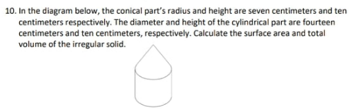 10. In the diagram below, the conical part's radius and height are seven centimeters and ten
centimeters respectively. The diameter and height of the cylindrical part are fourteen
centimeters and ten centimeters, respectively. Calculate the surface area and total
volume of the irregular solid.
