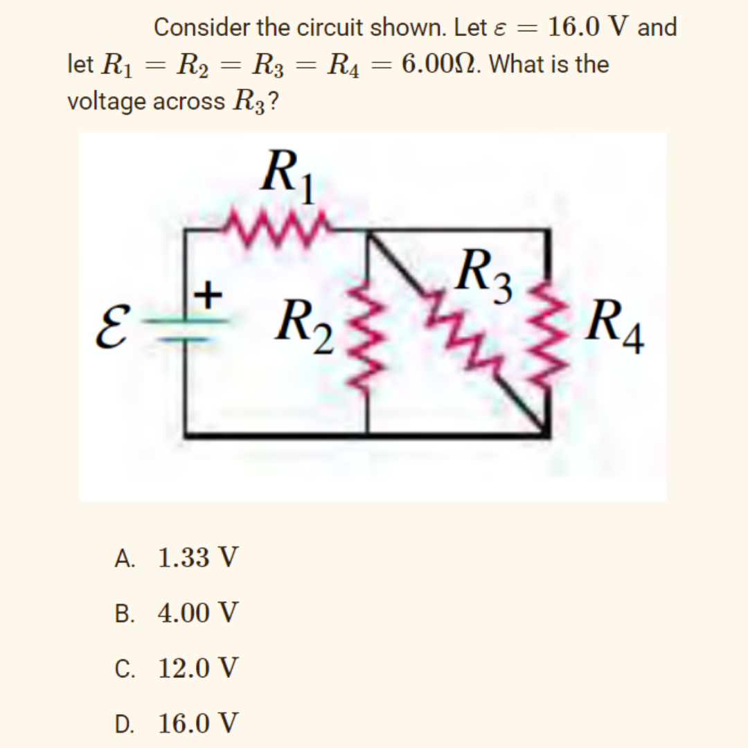 Consider the circuit shown. Let e = 16.0 V and
let R1 = R2 = R3 = R4 = 6.00N. What is the
voltage across R3?
R1
R3
R2
RA
A. 1.33 V
B. 4.00 V
C. 12.0 V
D. 16.0 V
