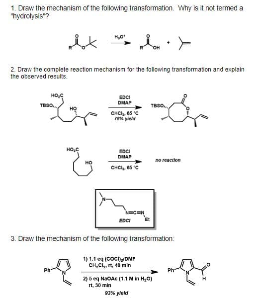 1. Draw the mechanism of the following transformation. Why is it not termed a
"hydrolysis"?
HO.
2. Draw the complete reaction mechanism for the following transformation and explain
the observed results.
EDCI
DMAP
TBSO,..
TBSO.
но
CHCI, 65 'C
78% yield
EDCI
DMAP
no reaction
но
CHCI, 65 'C
N=C=N
EDCI
Et
3. Draw the mechanism of the following transformation:
1) 1.1 eq (COCI)/DMF
CH,Cl, rt, 40 min
Ph
Ph
2) 5 eq NaOAc (1.1 M in H20)
rt, 30 min
93% yield
